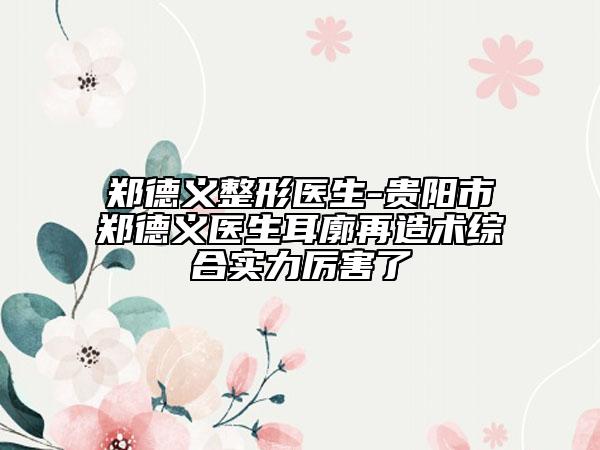 鄭德義整形醫(yī)生-貴陽市鄭德義醫(yī)生耳廓再造術(shù)綜合實力厲害了