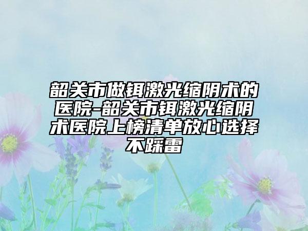 韶關(guān)市做鉺激光縮陰術(shù)的醫(yī)院-韶關(guān)市鉺激光縮陰術(shù)醫(yī)院上榜清單放心選擇不踩雷