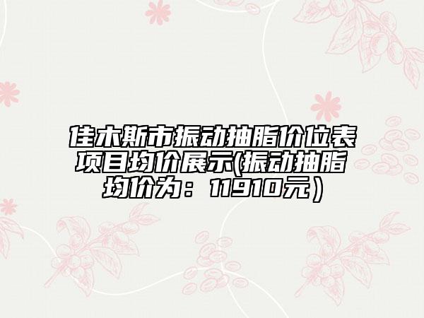 佳木斯市振動抽脂價位表項目均價展示(振動抽脂均價為：11910元）