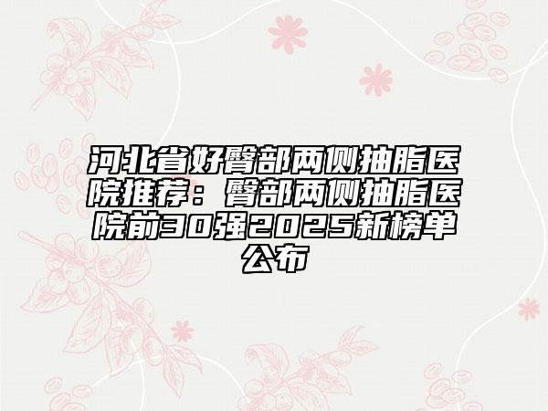 河北省好臀部?jī)蓚?cè)抽脂醫(yī)院推薦：臀部?jī)蓚?cè)抽脂醫(yī)院前30強(qiáng)2025新榜單公布