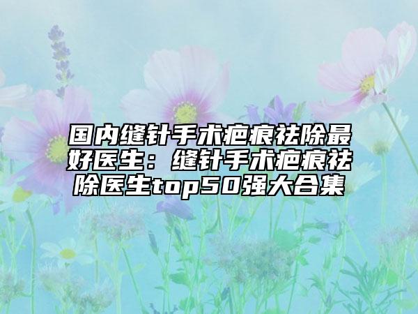 國(guó)內(nèi)縫針手術(shù)疤痕祛除最好醫(yī)生：縫針手術(shù)疤痕祛除醫(yī)生top50強(qiáng)大合集