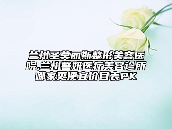 蘭州圣莫麗斯整形美容醫(yī)院,蘭州馨妍醫(yī)療美容診所哪家更便宜價目表PK