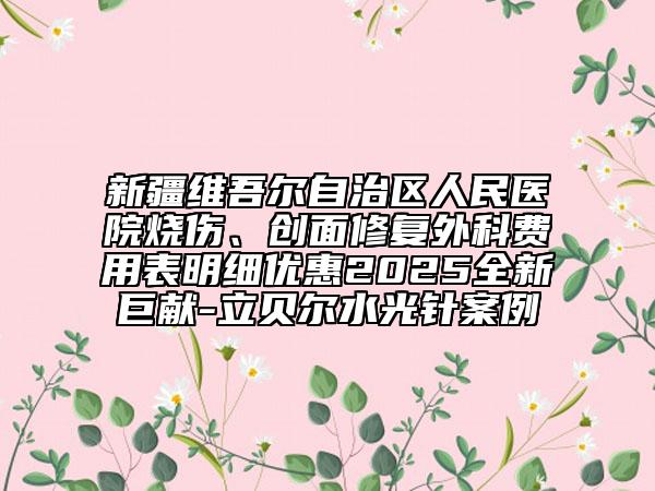 新疆維吾爾自治區(qū)人民醫(yī)院燒傷、創(chuàng)面修復(fù)外科費(fèi)用表明細(xì)優(yōu)惠2025全新巨獻(xiàn)-立貝爾水光針案例