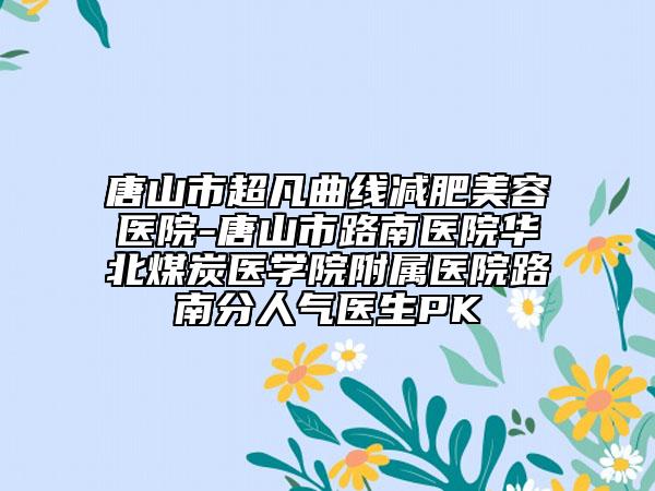 唐山市超凡曲線減肥美容醫(yī)院-唐山市路南醫(yī)院華北煤炭醫(yī)學院附屬醫(yī)院路南分人氣醫(yī)生PK