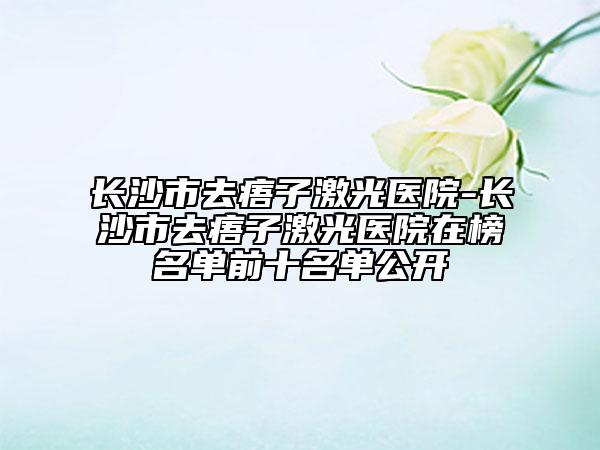 長(zhǎng)沙市去痦子激光醫(yī)院-長(zhǎng)沙市去痦子激光醫(yī)院在榜名單前十名單公開(kāi)