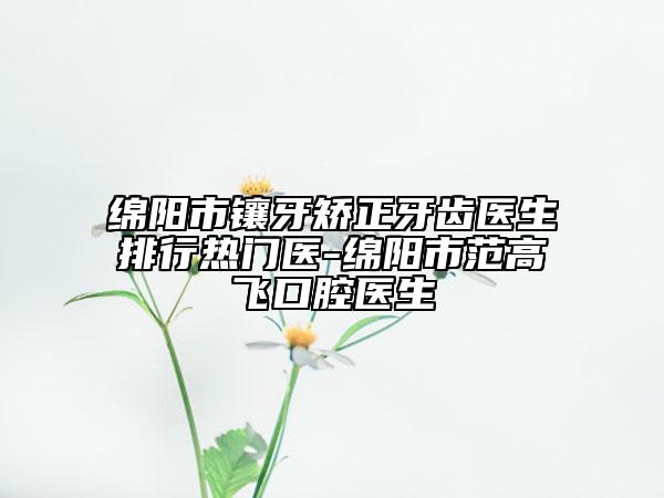 綿陽市鑲牙矯正牙齒醫(yī)生排行熱門醫(yī)-綿陽市范高飛口腔醫(yī)生