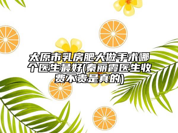 太原市乳房肥大做手術(shù)哪個醫(yī)生最好(秦麗霞醫(yī)生收費不貴是真的)