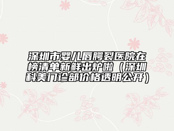 深圳市嬰兒唇腭裂醫(yī)院在榜清單新鮮出爐啦（深圳科美門診部價格透明公開）