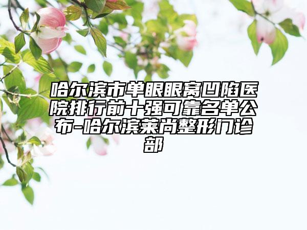 哈爾濱市單眼眼窩凹陷醫(yī)院排行前十強(qiáng)可靠名單公布-哈爾濱萊尚整形門診部