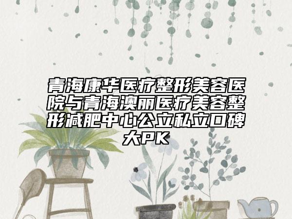 青海康華醫(yī)療整形美容醫(yī)院與青海澳麗醫(yī)療美容整形減肥中心公立私立口碑大PK