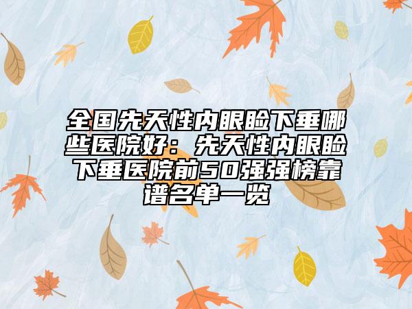 全國先天性內(nèi)眼瞼下垂哪些醫(yī)院好：先天性內(nèi)眼瞼下垂醫(yī)院前50強強榜靠譜名單一覽