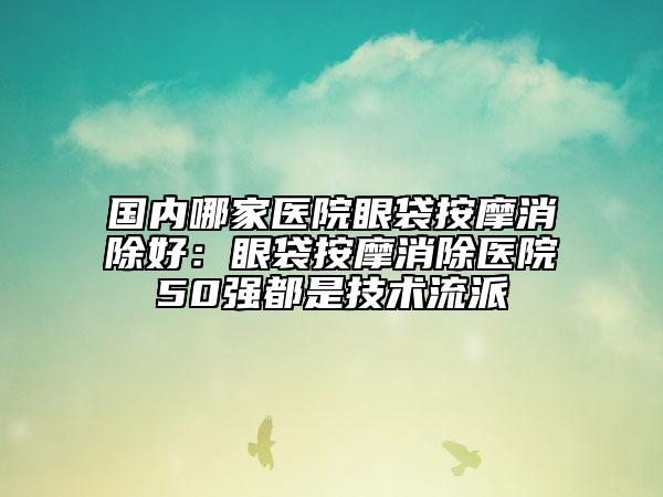 國(guó)內(nèi)哪家醫(yī)院眼袋按摩消除好：眼袋按摩消除醫(yī)院50強(qiáng)都是技術(shù)流派