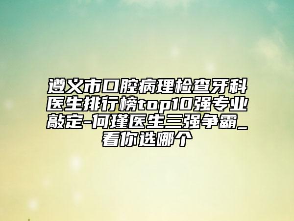 遵義市口腔病理檢查牙科醫(yī)生排行榜top10強專業(yè)敲定-何瑾醫(yī)生三強爭霸_看你選哪個