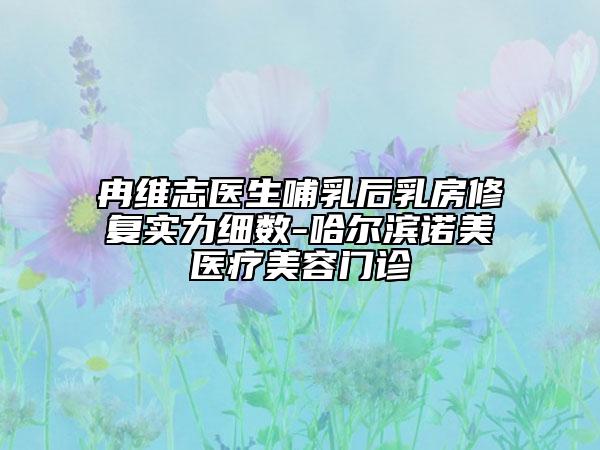 冉維志醫(yī)生哺乳后乳房修復實力細數(shù)-哈爾濱諾美醫(yī)療美容門診