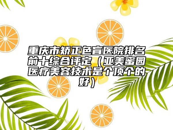 重慶市矯正色盲醫(yī)院排名前十綜合評(píng)定（亞美蜜園醫(yī)療美容技術(shù)是個(gè)頂個(gè)的好）