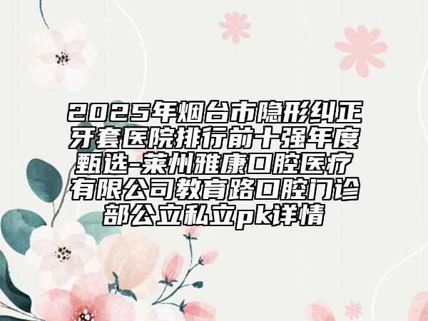 2025年煙臺市隱形糾正牙套醫(yī)院排行前十強年度甄選-萊州雅康口腔醫(yī)療有限公司教育路口腔門診部公立私立pk詳情