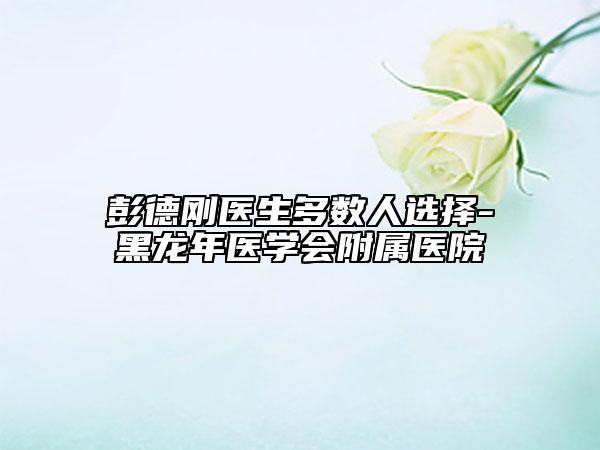 彭德剛醫(yī)生多數(shù)人選擇-黑龍年醫(yī)學(xué)會(huì)附屬醫(yī)院