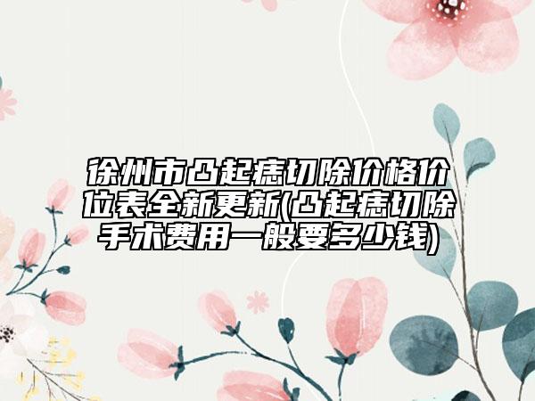 徐州市凸起痣切除價(jià)格價(jià)位表全新更新(凸起痣切除手術(shù)費(fèi)用一般要多少錢(qián))