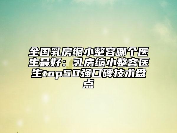 全國乳房縮小整容哪個醫(yī)生最好：乳房縮小整容醫(yī)生top50強(qiáng)口碑技術(shù)盤點(diǎn)