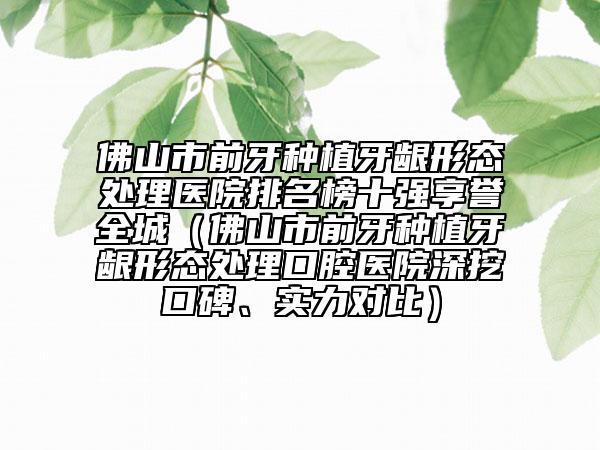 佛山市前牙種植牙齦形態(tài)處理醫(yī)院排名榜十強享譽全城（佛山市前牙種植牙齦形態(tài)處理口腔醫(yī)院深挖口碑、實力對比）