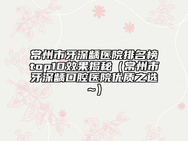 常州市牙深齲醫(yī)院排名榜top10效果揭秘（常州市牙深齲口腔醫(yī)院優(yōu)質(zhì)之選~）