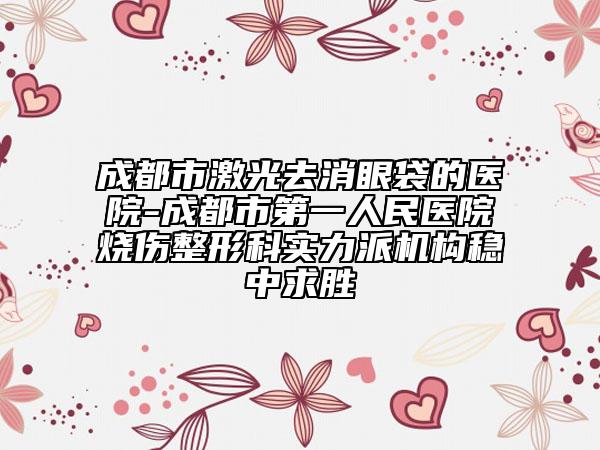 成都市激光去消眼袋的醫(yī)院-成都市第一人民醫(yī)院燒傷整形科實力派機(jī)構(gòu)穩(wěn)中求勝