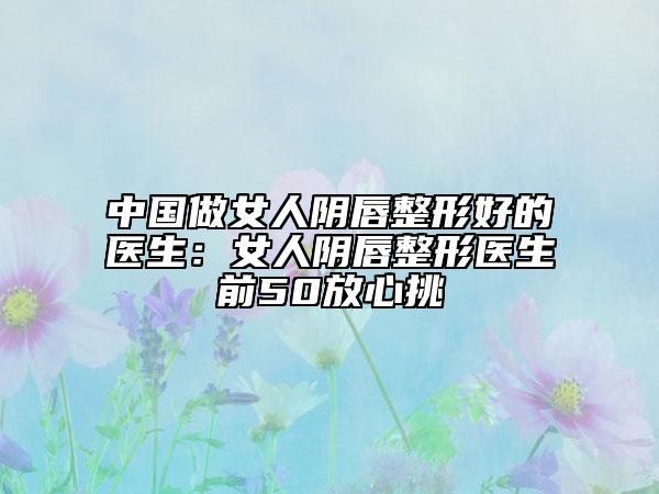 中國(guó)做女人陰唇整形好的醫(yī)生：女人陰唇整形醫(yī)生前50放心挑