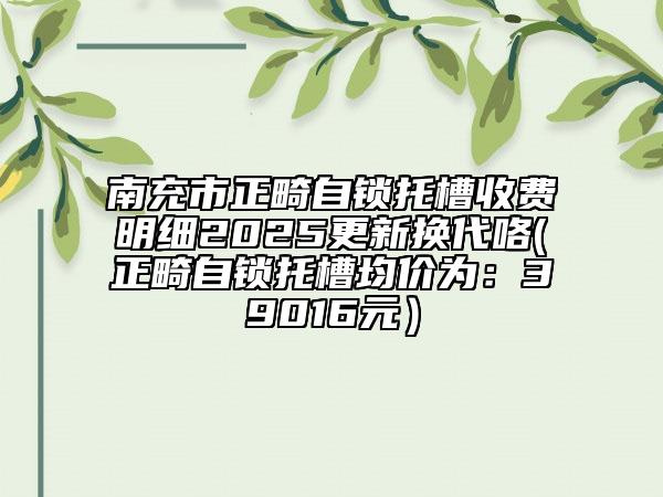 南充市正畸自鎖托槽收費明細2025更新?lián)Q代咯(正畸自鎖托槽均價為：39016元）