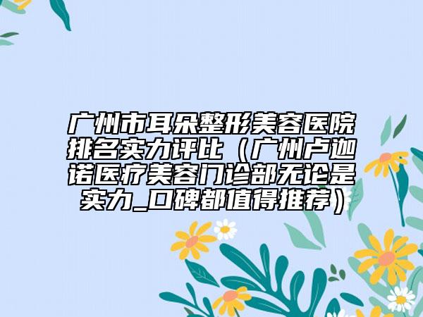 廣州市耳朵整形美容醫(yī)院排名實(shí)力評(píng)比（廣州盧迦諾醫(yī)療美容門(mén)診部無(wú)論是實(shí)力_口碑都值得推薦）
