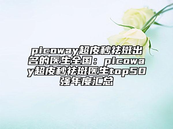 picoway超皮秒祛斑出名的醫(yī)生全國：picoway超皮秒祛斑醫(yī)生top50強(qiáng)年度匯總