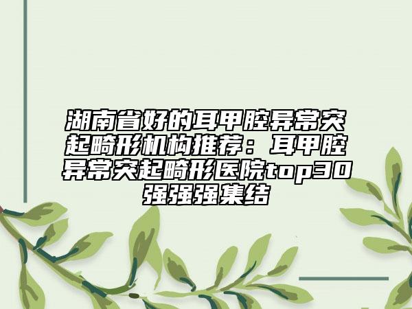 湖南省好的耳甲腔異常突起畸形機(jī)構(gòu)推薦：耳甲腔異常突起畸形醫(yī)院top30強(qiáng)強(qiáng)強(qiáng)集結(jié)