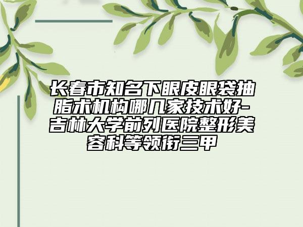 長春市知名下眼皮眼袋抽脂術(shù)機(jī)構(gòu)哪幾家技術(shù)好-吉林大學(xué)前列醫(yī)院整形美容科等領(lǐng)銜三甲