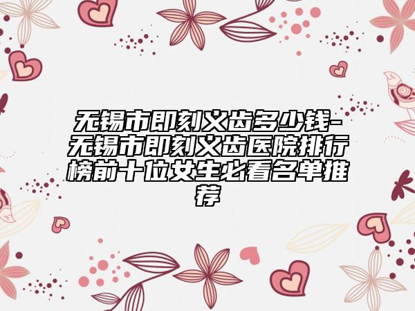 無錫市即刻義齒多少錢-無錫市即刻義齒醫(yī)院排行榜前十位女生必看名單推薦