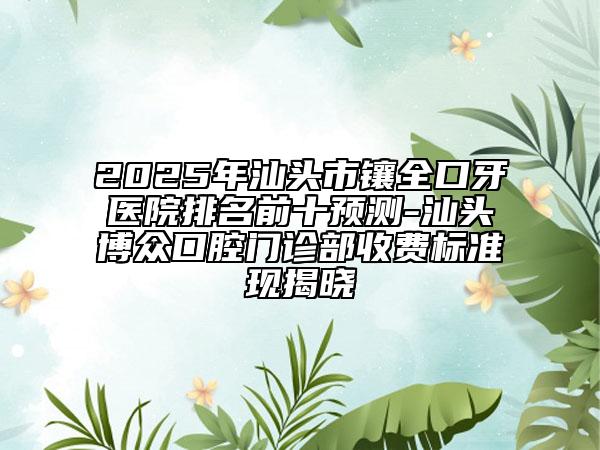 2025年汕頭市鑲?cè)谘泪t(yī)院排名前十預(yù)測-汕頭博眾口腔門診部收費標準現(xiàn)揭曉