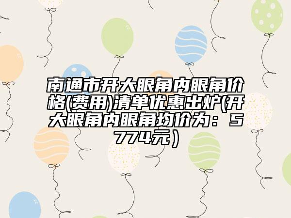 南通市開大眼角內(nèi)眼角價(jià)格(費(fèi)用)清單優(yōu)惠出爐(開大眼角內(nèi)眼角均價(jià)為：5774元）