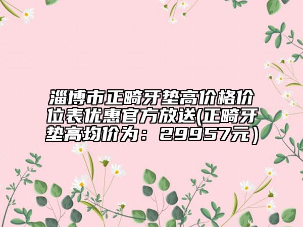 淄博市正畸牙墊高價(jià)格價(jià)位表優(yōu)惠官方放送(正畸牙墊高均價(jià)為：29957元）
