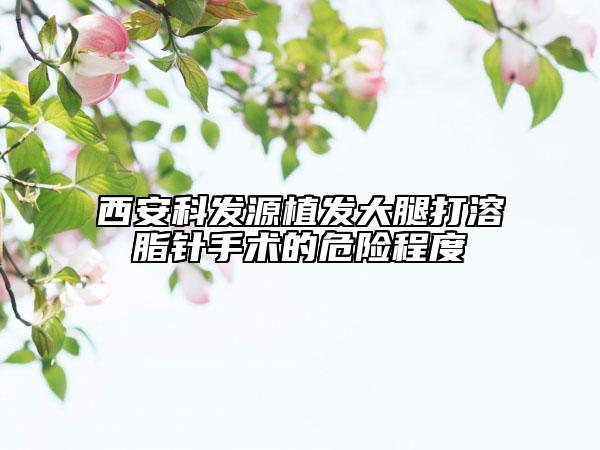 西安科發(fā)源植發(fā)大腿打溶脂針手術(shù)的危險程度