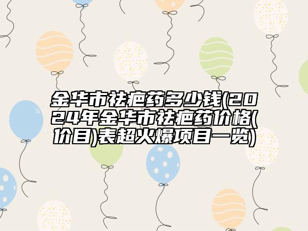 金華市祛疤藥多少錢(2024年金華市祛疤藥價格(價目)表超火爆項目一覽)