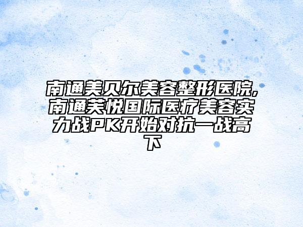 南通美貝爾美容整形醫(yī)院,南通芙悅國際醫(yī)療美容實力戰(zhàn)PK開始對抗一戰(zhàn)高下