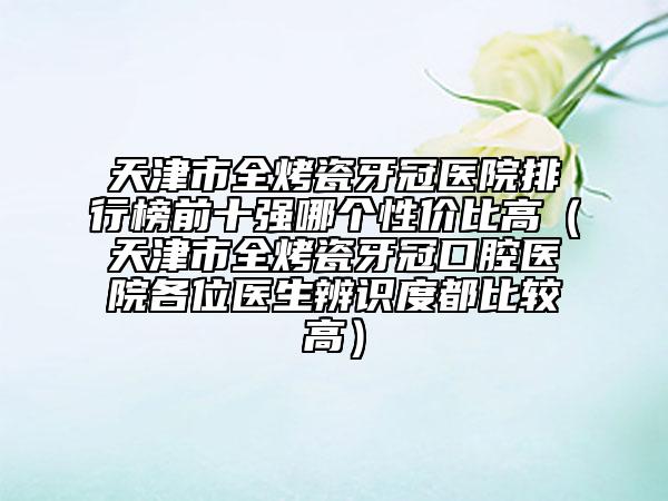 天津市全烤瓷牙冠醫(yī)院排行榜前十強(qiáng)哪個(gè)性價(jià)比高（天津市全烤瓷牙冠口腔醫(yī)院各位醫(yī)生辨識(shí)度都比較高）