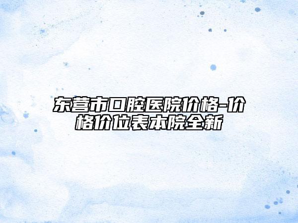 東營(yíng)市口腔醫(yī)院價(jià)格-價(jià)格價(jià)位表本院全新