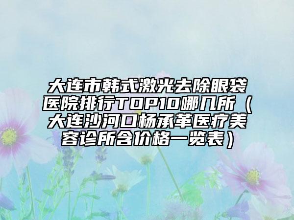 大連市韓式激光去除眼袋醫(yī)院排行TOP10哪幾所（大連沙河口楊承革醫(yī)療美容診所含價格一覽表）