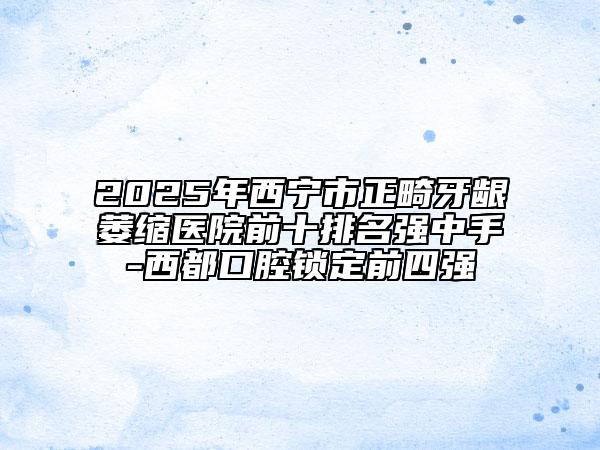 2025年西寧市正畸牙齦萎縮醫(yī)院前十排名強(qiáng)中手-西都口腔鎖定前四強(qiáng)
