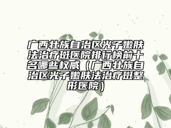 廣西壯族自治區(qū)光子嫩膚法治療斑醫(yī)院排行榜前十名哪些權(quán)威（廣西壯族自治區(qū)光子嫩膚法治療斑整形醫(yī)院）