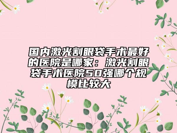 國(guó)內(nèi)激光割眼袋手術(shù)最好的醫(yī)院是哪家：激光割眼袋手術(shù)醫(yī)院50強(qiáng)哪個(gè)規(guī)模比較大
