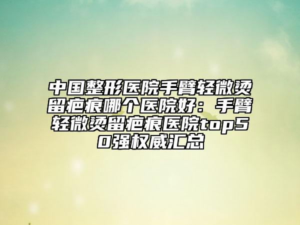 中國整形醫(yī)院手臂輕微燙留疤痕哪個(gè)醫(yī)院好：手臂輕微燙留疤痕醫(yī)院top50強(qiáng)權(quán)威匯總