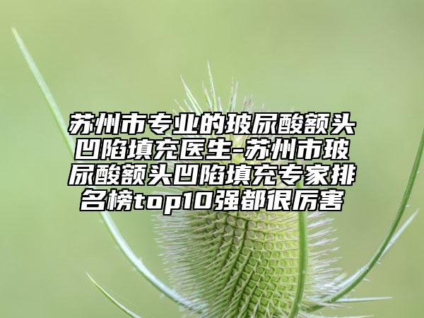 蘇州市專業(yè)的玻尿酸額頭凹陷填充醫(yī)生-蘇州市玻尿酸額頭凹陷填充專家排名榜top10強(qiáng)都很厲害