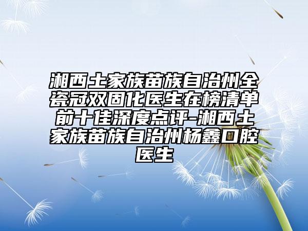 湘西土家族苗族自治州全瓷冠雙固化醫(yī)生在榜清單前十佳深度點評-湘西土家族苗族自治州楊鑫口腔醫(yī)生