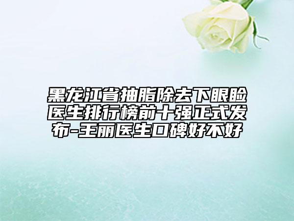 黑龍江省抽脂除去下眼瞼醫(yī)生排行榜前十強(qiáng)正式發(fā)布-王麗醫(yī)生口碑好不好