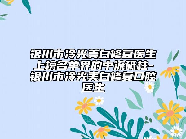 銀川市冷光美白修復(fù)醫(yī)生上榜名單界的中流砥柱-銀川市冷光美白修復(fù)口腔醫(yī)生